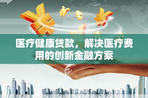 嘉禾医疗健康贷款，解决医疗费用的创新金融方案